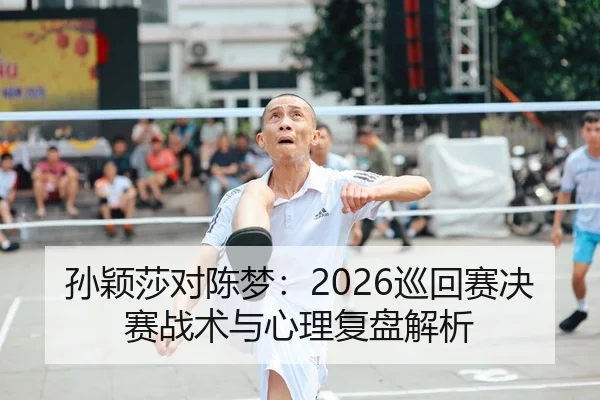 孙颖莎对陈梦：2026巡回赛决赛战术与心理复盘解析