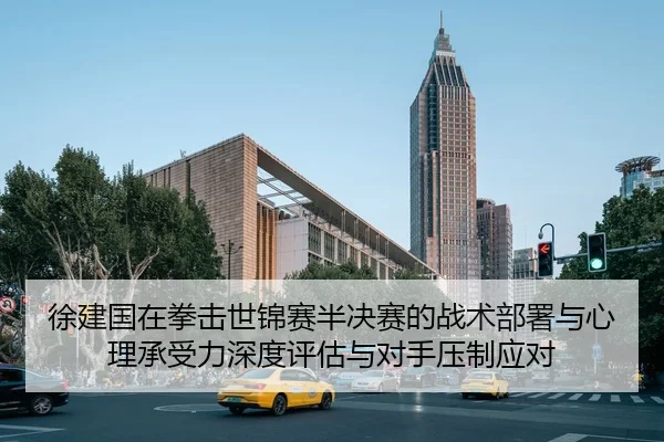 徐建国在拳击世锦赛半决赛的战术部署与心理承受力深度评估与对手压制应对